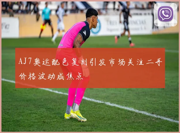 AJ7奥运配色复刻引发市场关注二手价格波动成焦点