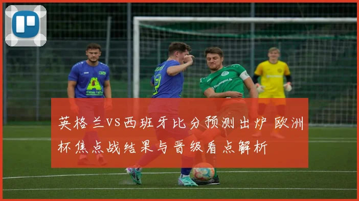 英格兰vs西班牙比分预测出炉 欧洲杯焦点战结果与晋级看点解析
