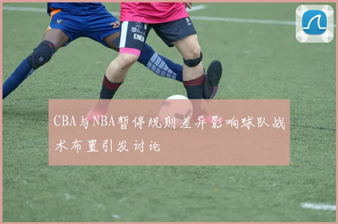 CBA与NBA暂停规则差异影响球队战术布置引发讨论
