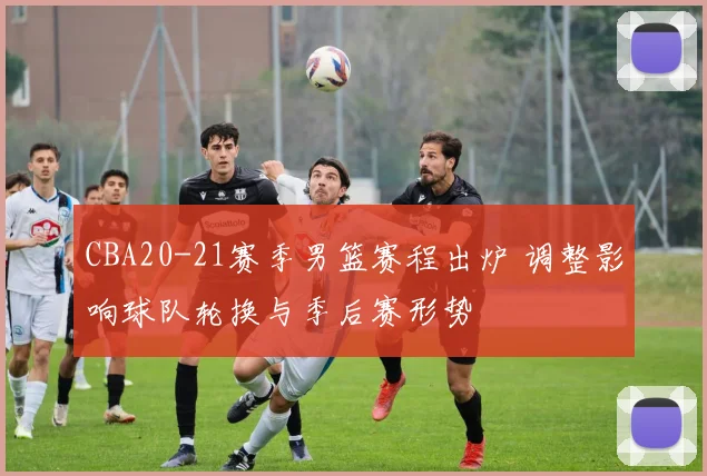 CBA20-21赛季男篮赛程出炉 调整影响球队轮换与季后赛形势