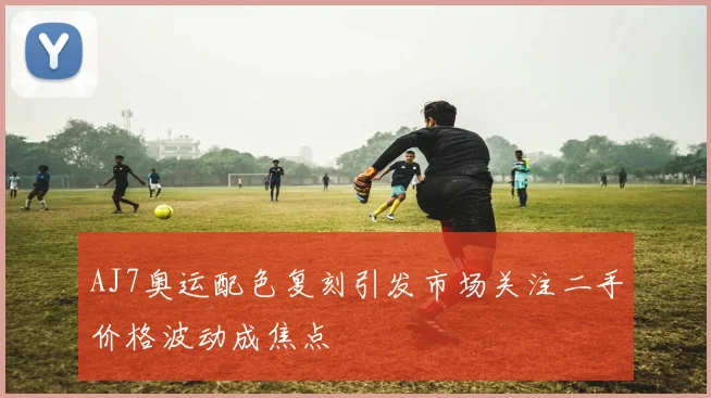 AJ7奥运配色复刻引发市场关注二手价格波动成焦点