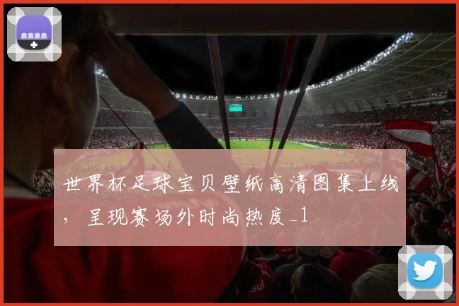 世界杯足球宝贝壁纸高清图集上线,呈现赛场外时尚热度_1