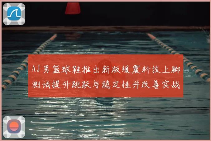 AJ男篮球鞋推出新版缓震科技上脚测试提升跳跃与稳定性并改善实战脚感