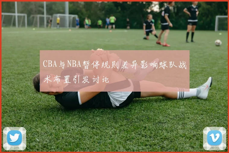 CBA与NBA暂停规则差异影响球队战术布置引发讨论