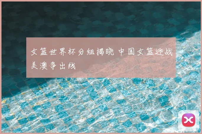 女篮世界杯分组揭晓 中国女篮迎战美澳争出线
