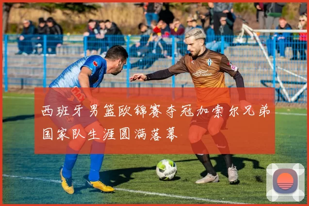 西班牙男篮欧锦赛夺冠加索尔兄弟国家队生涯圆满落幕