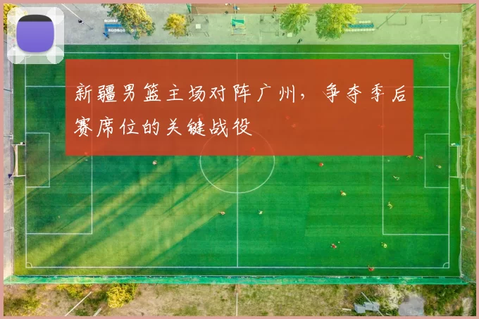 新疆男篮主场对阵广州，争夺季后赛席位的关键战役