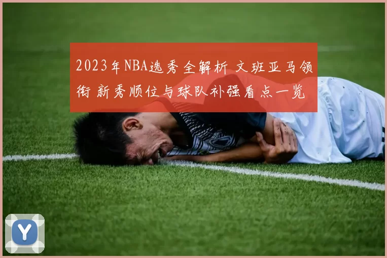 2023年NBA选秀全解析 文班亚马领衔 新秀顺位与球队补强看点一览