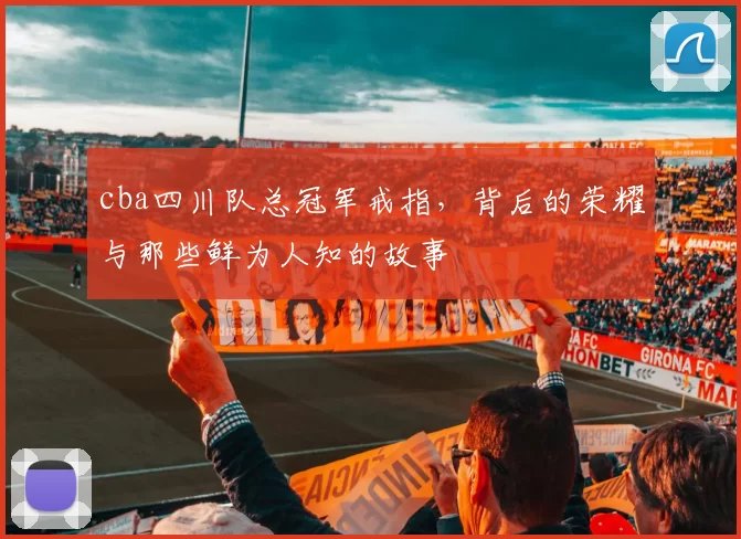 cba四川队总冠军戒指，背后的荣耀与那些鲜为人知的故事