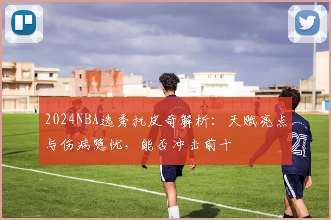 2024NBA选秀托皮奇解析：天赋亮点与伤病隐忧，能否冲击前十