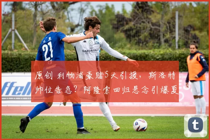 原创 利物浦豪赌5大引援，斯洛特帅位告急？阿隆索回归悬念引爆夏窗