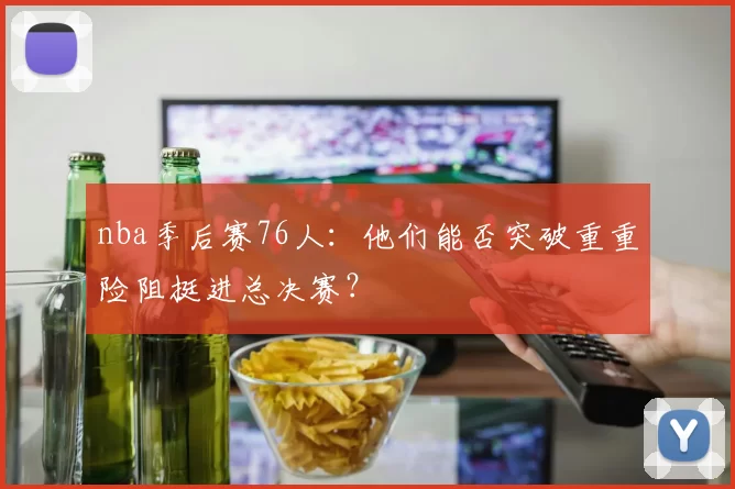 nba季后赛76人：他们能否突破重重险阻挺进总决赛？