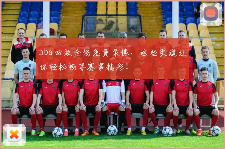 nba回放全场免费录像，这些渠道让你轻松畅享赛事精彩！