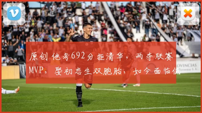 原创 他考692分拒清华，两夺联赛MVP，娶初恋生双胞胎，如今面临低谷