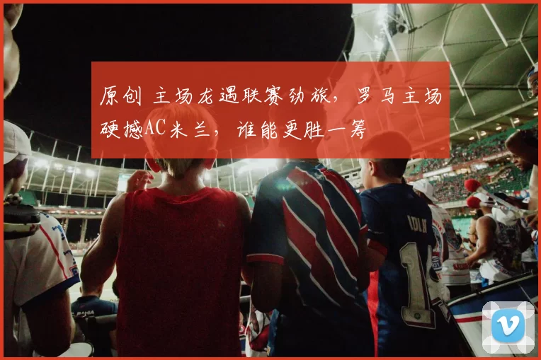 原创 主场龙遇联赛劲旅，罗马主场硬撼AC米兰，谁能更胜一筹