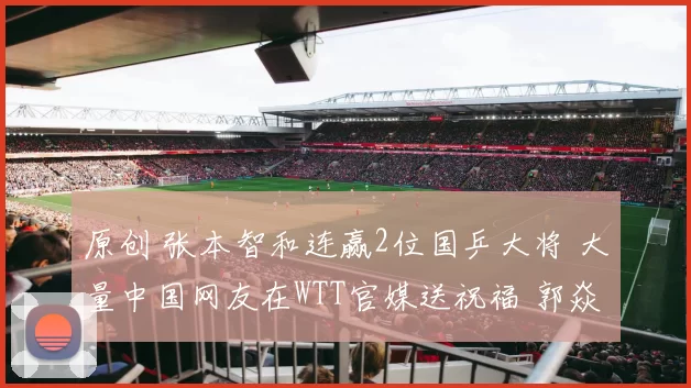 原创 张本智和连赢2位国乒大将 大量中国网友在WTT官媒送祝福 郭焱发感慨