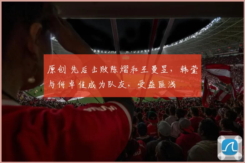 原创 先后击败陈熠和王曼昱，韩莹与何卓佳成为队友，受益匪浅