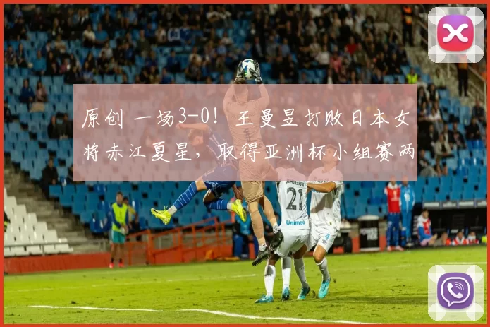 原创 一场3-0!王曼昱打败日本女将赤江夏星,取得亚洲杯小组赛两连胜