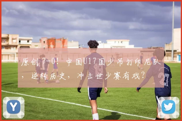 原创 7-0！中国U17国少吊打印尼队，逆转历史，冲击世少赛有戏？