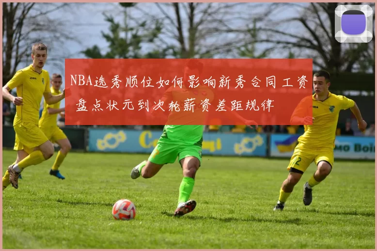 NBA选秀顺位如何影响新秀合同工资 盘点状元到次轮薪资差距规律