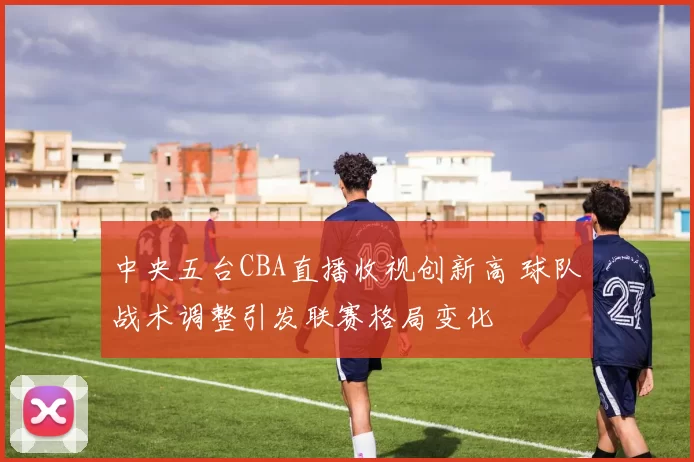 中央五台CBA直播收视创新高 球队战术调整引发联赛格局变化