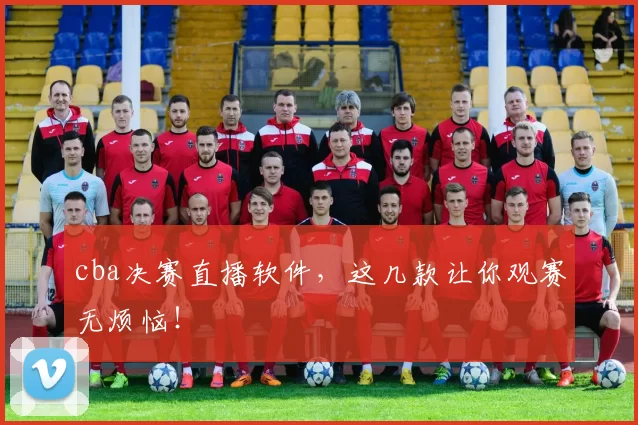 cba决赛直播软件，这几款让你观赛无烦恼！