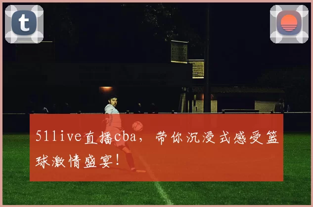 51live直播cba，带你沉浸式感受篮球激情盛宴！