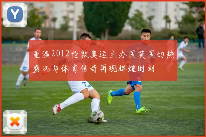 重温2012伦敦奥运主办国英国的热盛况与体育传奇再现辉煌时刻