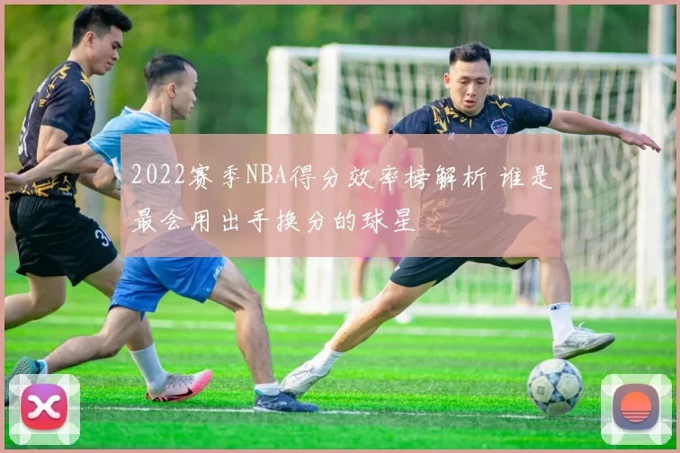2022赛季NBA得分效率榜解析 谁是最会用出手换分的球星