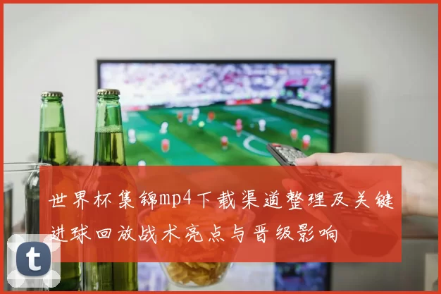 世界杯集锦mp4下载渠道整理及关键进球回放战术亮点与晋级影响