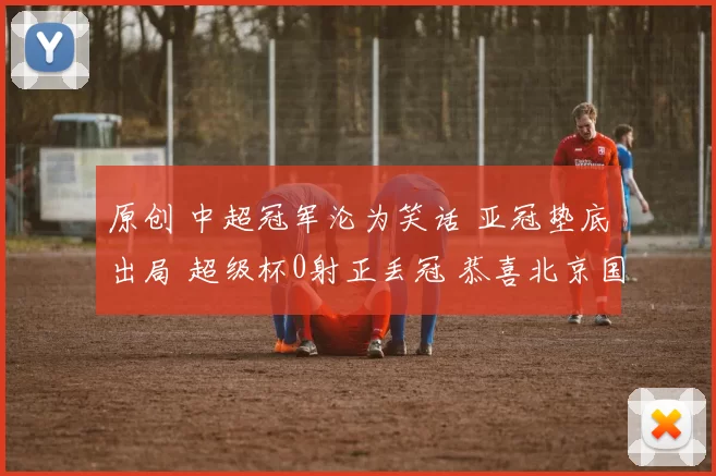 原创 中超冠军沦为笑话 亚冠垫底出局 超级杯0射正丢冠 恭喜北京国安