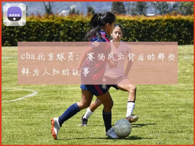 cba北京球员：赛场风云背后的那些鲜为人知的故事